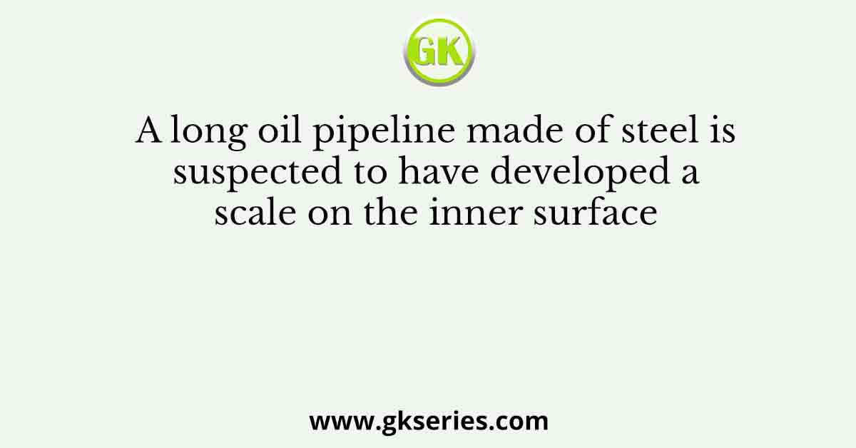A long oil pipeline made of steel is suspected to have developed a scale on the inner surface