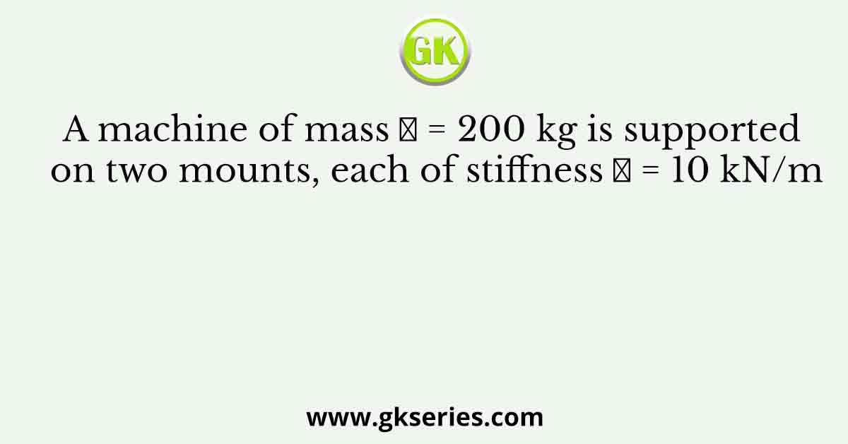 A machine of mass 𝑚 = 200 kg is supported on two mounts, each of stiffness 𝑘 = 10 kN/m
