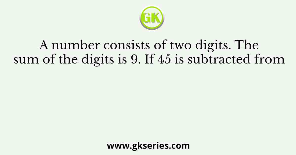 A number consists of two digits. The sum of the digits is 9. If 45 is subtracted from