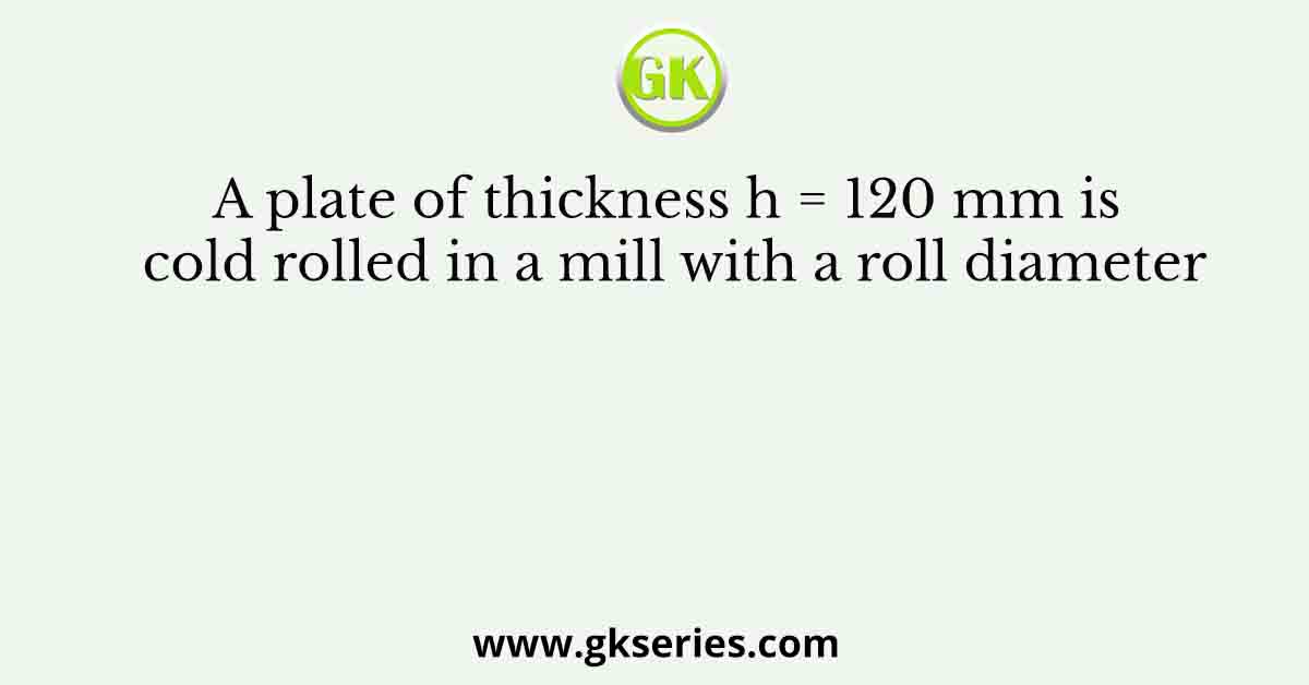 A plate of thickness h = 120 mm is cold rolled in a mill with a roll diameter