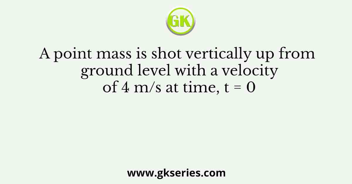 A point mass is shot vertically up from ground level with a velocity of 4 m/s at time, t = 0
