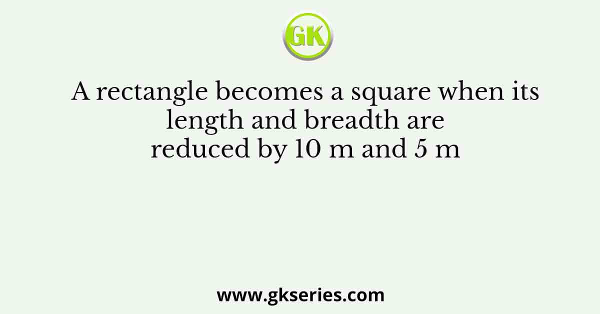 A rectangle becomes a square when its length and breadth are reduced by 10 m and 5 m