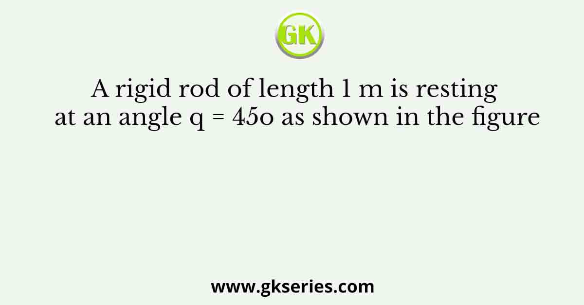 A rigid rod of length 1 m is resting at an angle q = 45o as shown in the figure