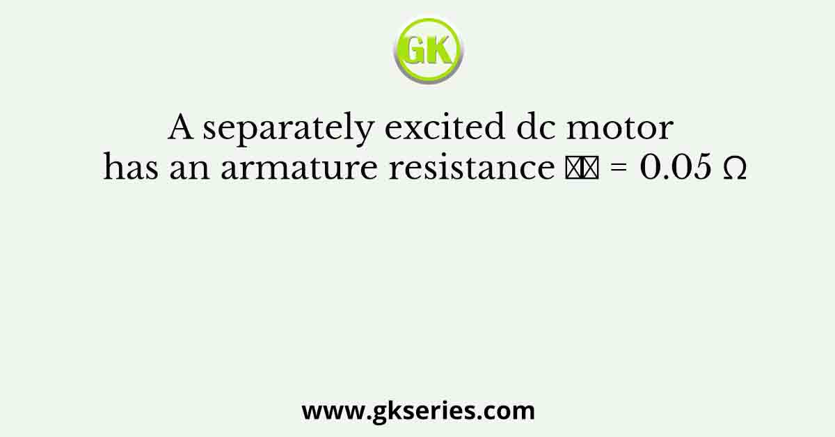 A separately excited dc motor has an armature resistance 𝑅𝑎 = 0.05 Ω