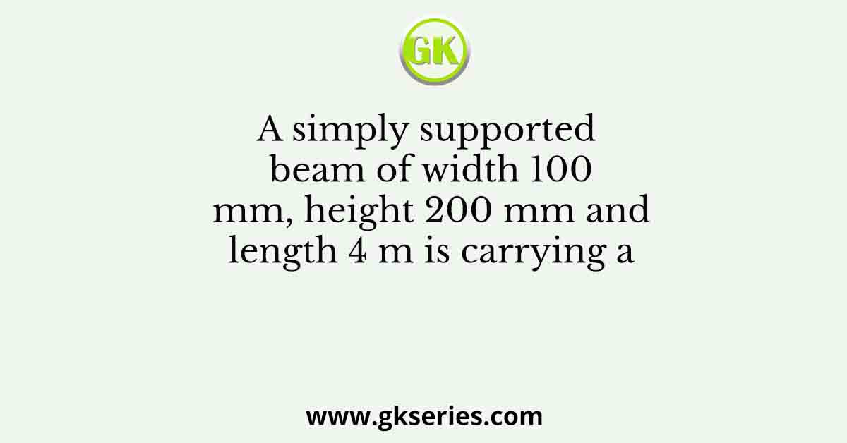 A simply supported beam of width 100 mm, height 200 mm and length 4 m is carrying a