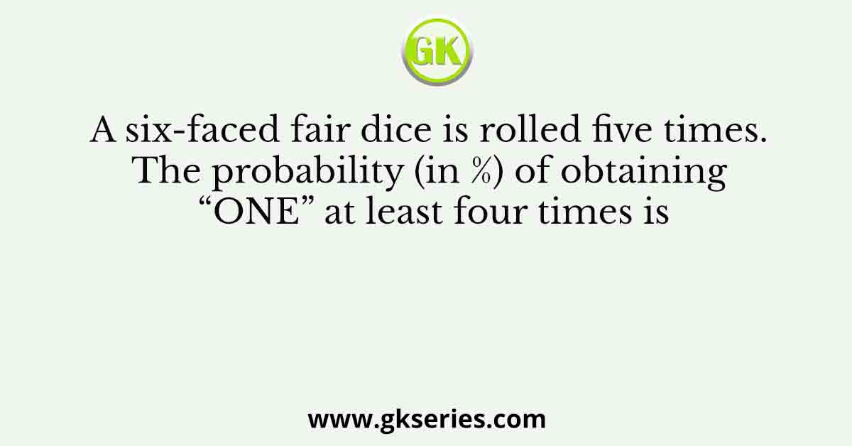 A six-faced fair dice is rolled five times. The probability (in %) of obtaining “ONE” at least four times is