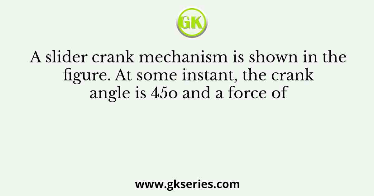 A slider crank mechanism is shown in the figure. At some instant, the crank angle is 45o and a force of