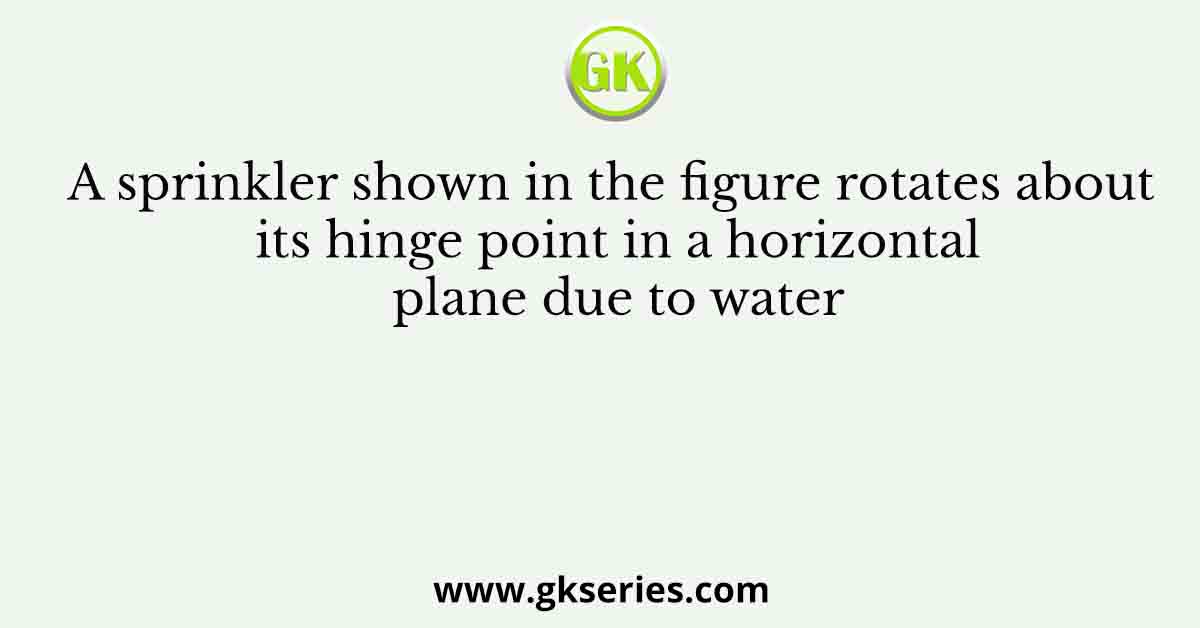 A sprinkler shown in the figure rotates about its hinge point in a horizontal plane due to water