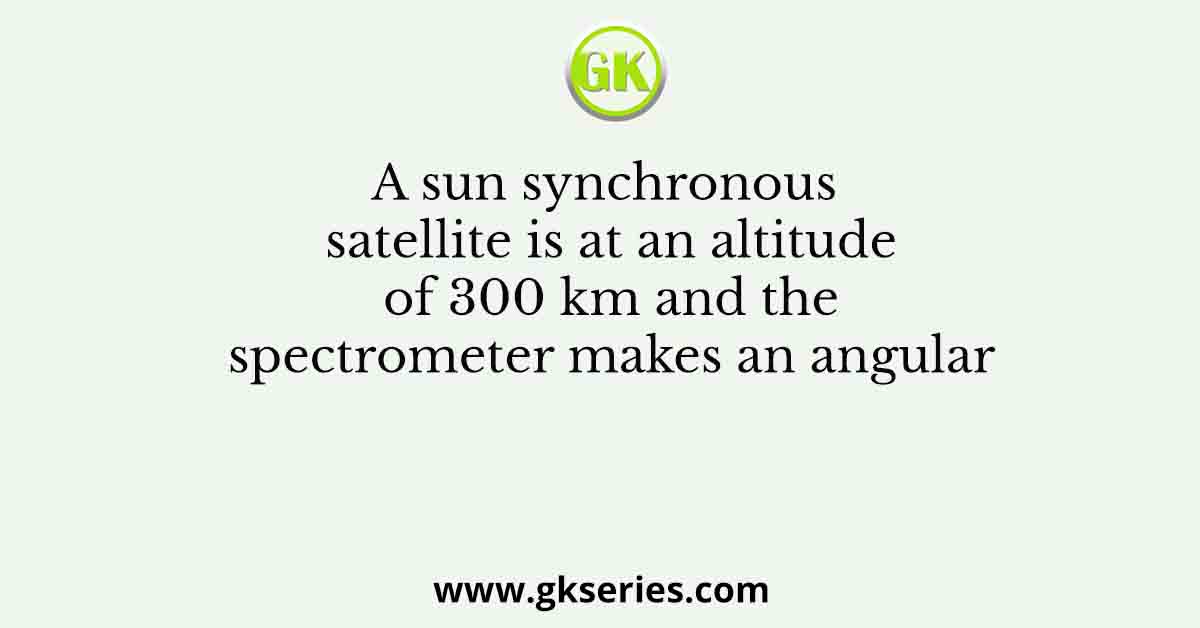 A sun synchronous satellite is at an altitude of 300 km and the spectrometer makes an angular