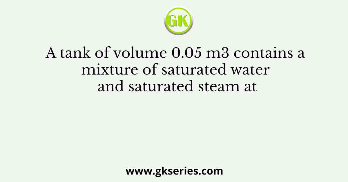 A tank of volume 0.05 m3 contains a mixture of saturated water and saturated steam at