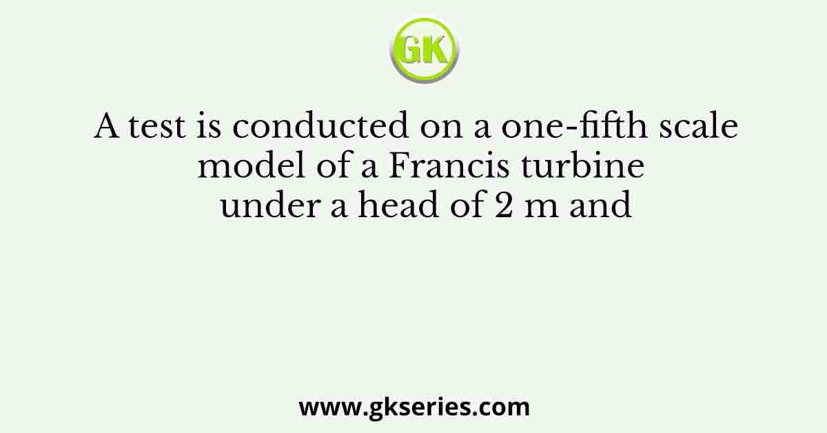 A test is conducted on a one-fifth scale model of a Francis turbine under a head of 2 m and