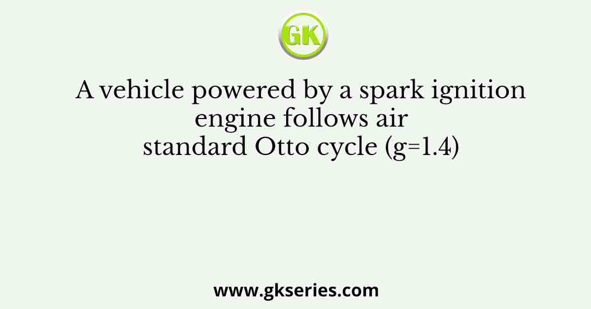 A vehicle powered by a spark ignition engine follows air standard Otto cycle (g=1.4)