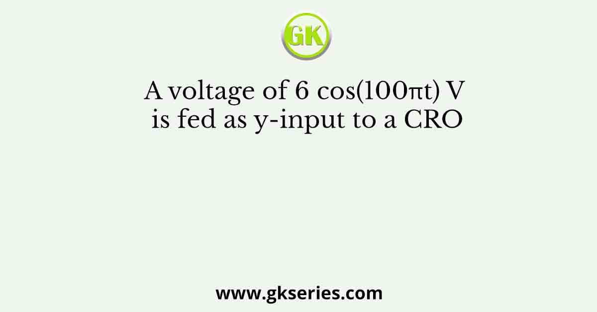 A voltage of 6 cos(100πt) V is fed as y-input to a CRO