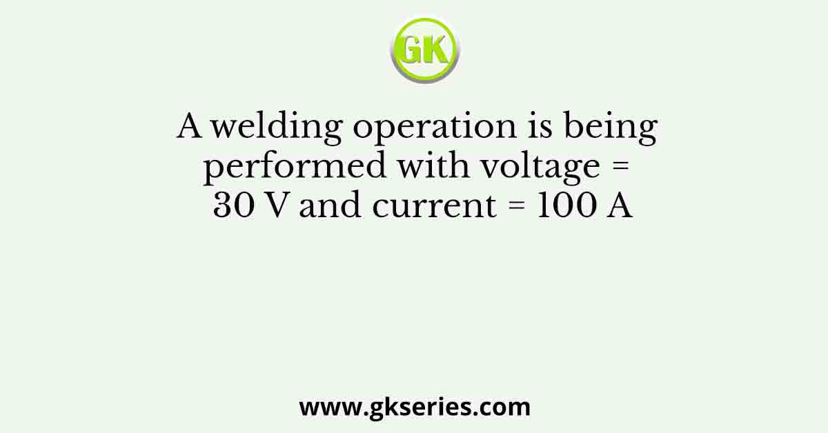 A welding operation is being performed with voltage = 30 V and current = 100 A