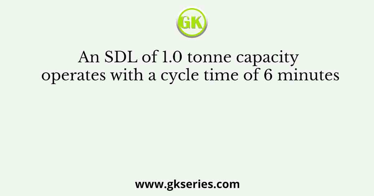 An SDL of 1.0 tonne capacity operates with a cycle time of 6 minutes