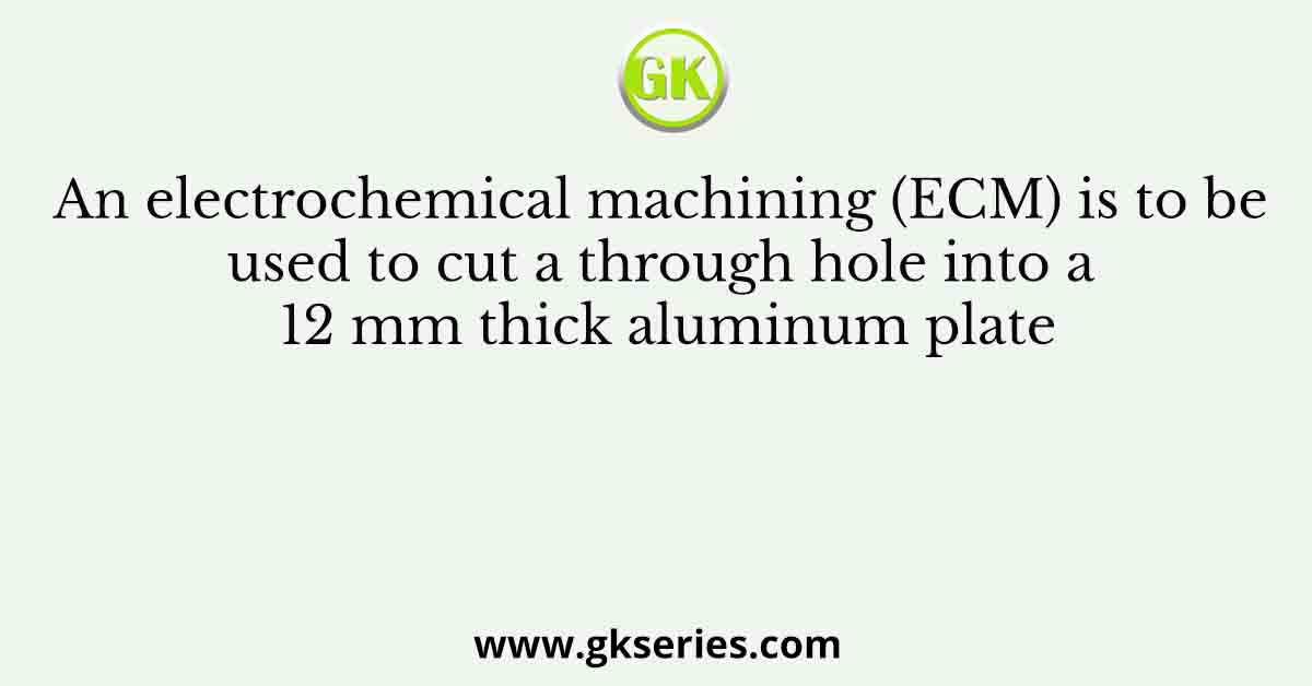 An electrochemical machining (ECM) is to be used to cut a through hole into a 12 mm thick aluminum plate