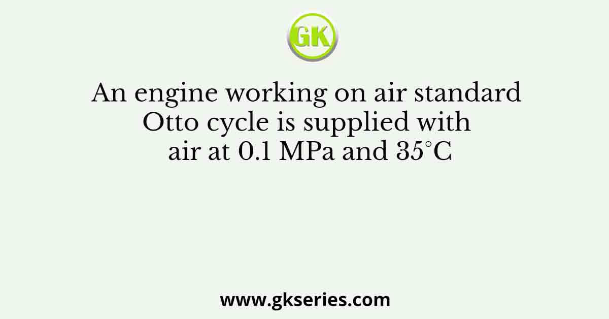 An engine working on air standard Otto cycle is supplied with air at 0.1 MPa and 35°C