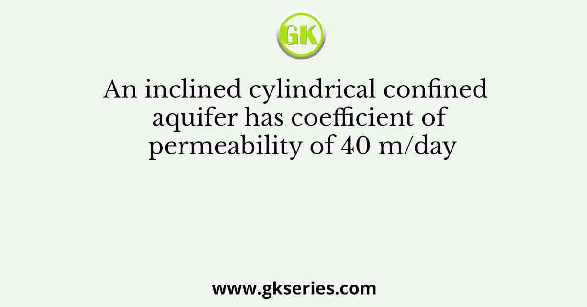 An inclined cylindrical confined aquifer has coefficient of permeability of 40 m/day