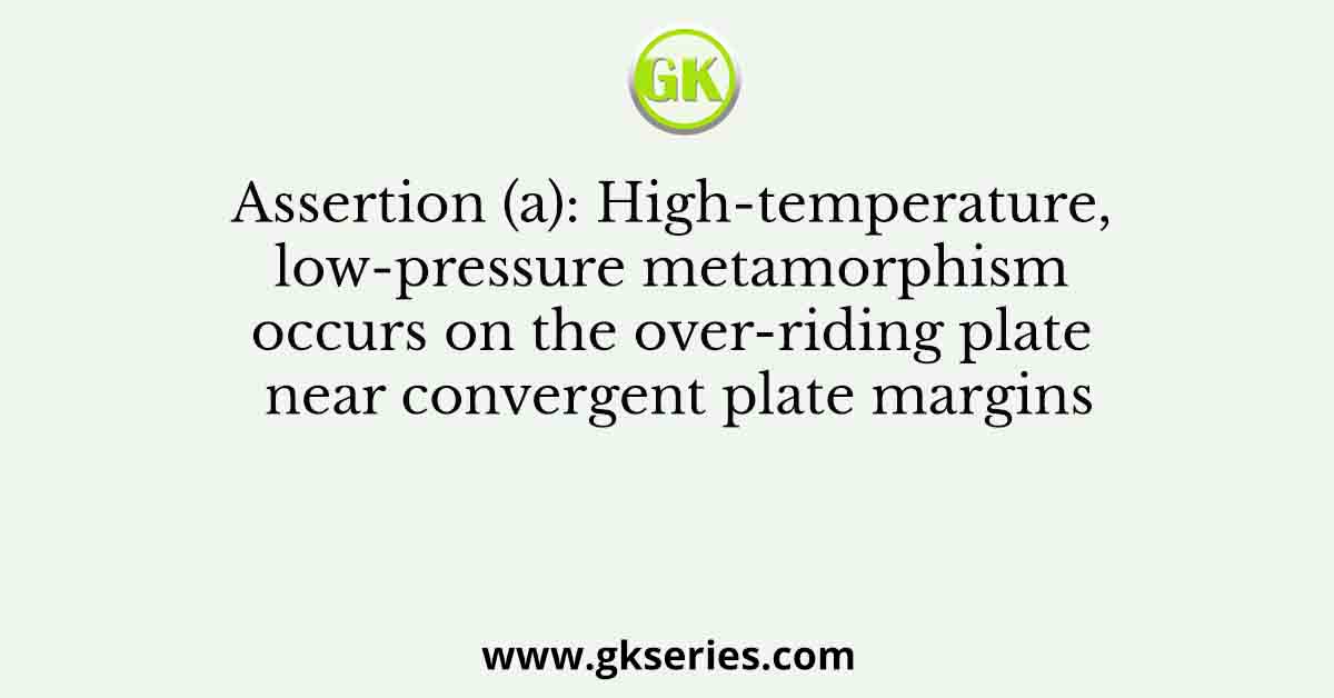 Assertion (a): High-temperature, low-pressure metamorphism occurs on the over-riding plate near convergent plate margins