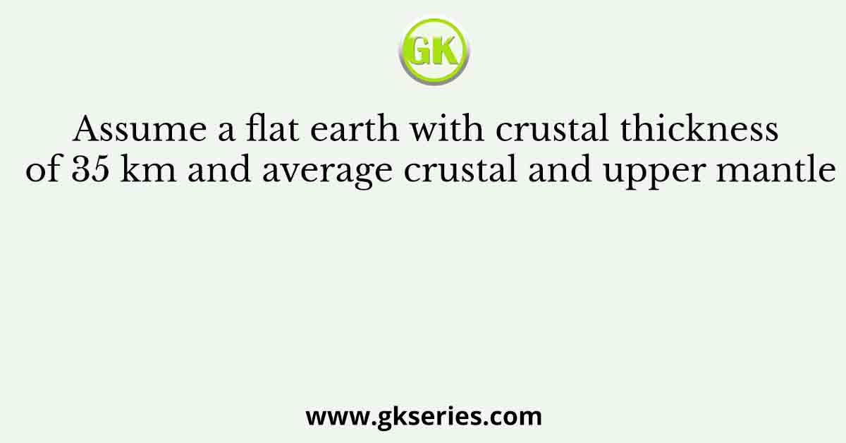 Assume a flat earth with crustal thickness of 35 km and average crustal and upper mantle
