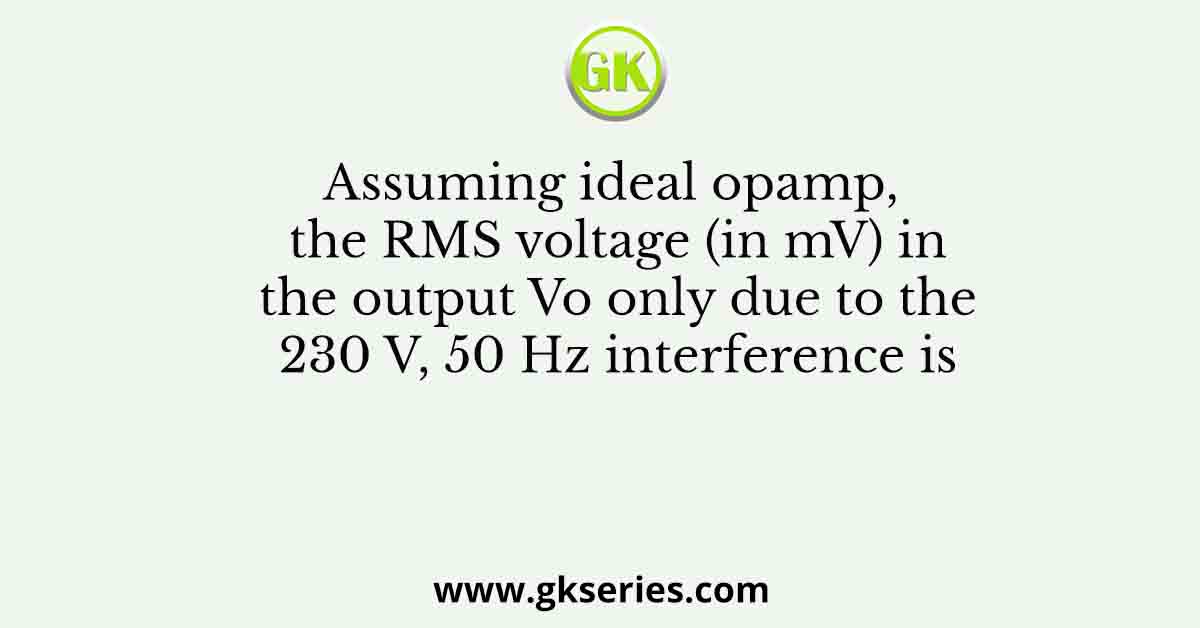 Assuming ideal opamp, the RMS voltage (in mV) in the output Vo only due to the 230 V, 50 Hz interference is