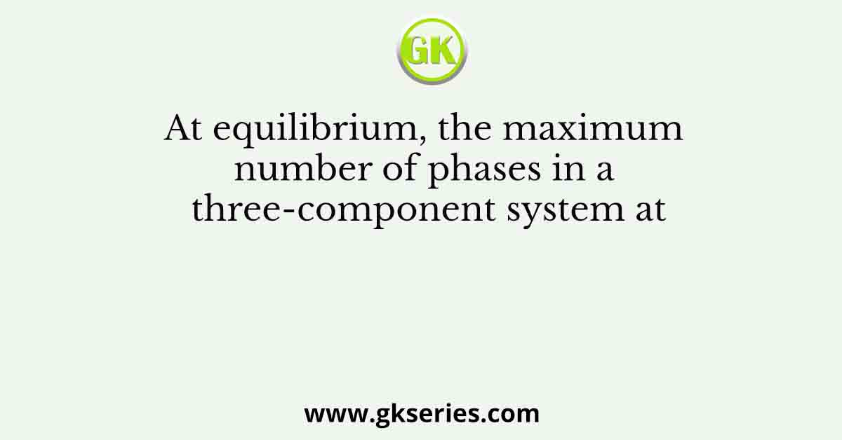 At equilibrium, the maximum number of phases in a three-component system at
