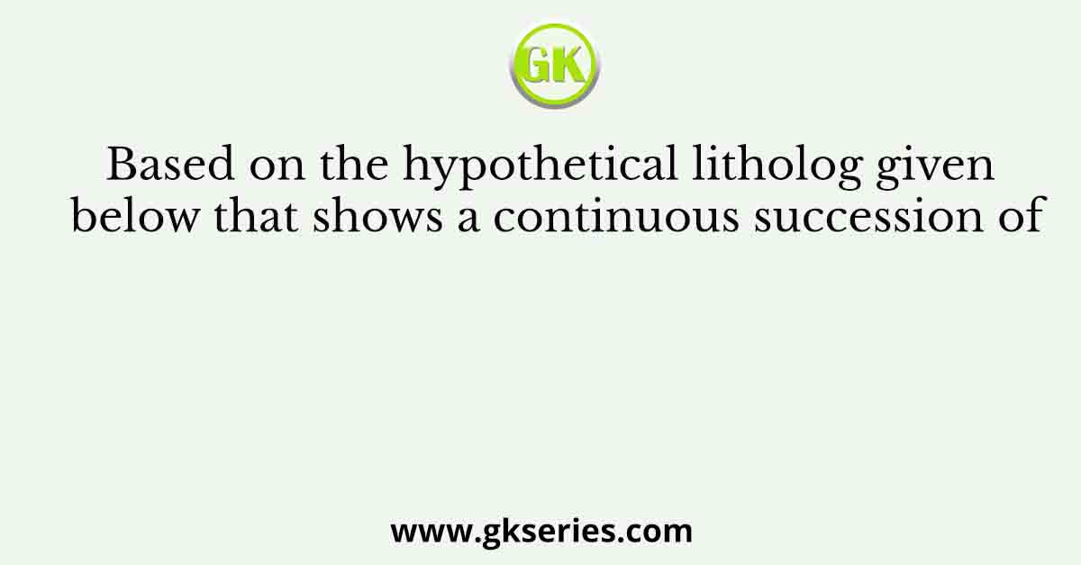 Based on the hypothetical litholog given below that shows a continuous succession of