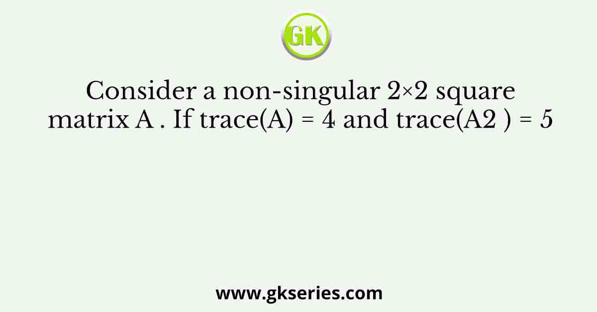 Consider a non-singular 2×2 square matrix A . If trace(A) = 4 and trace(A2 ) = 5