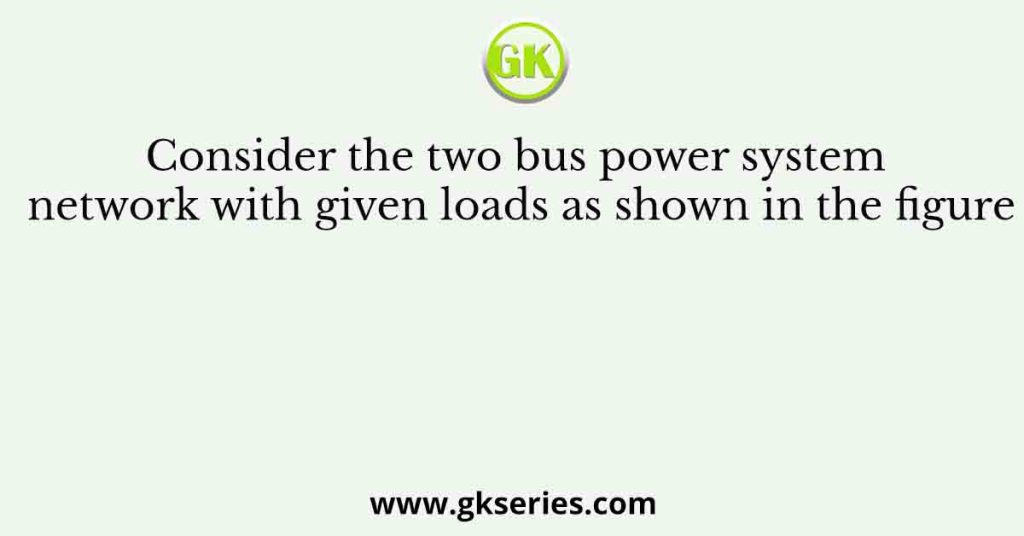 Consider the two bus power system network with given loads as shown in the figure