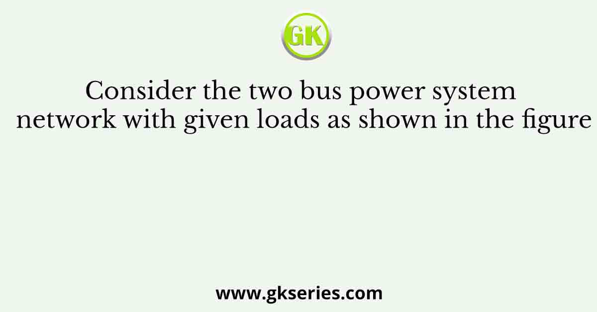 Consider the two bus power system network with given loads as shown in the figure