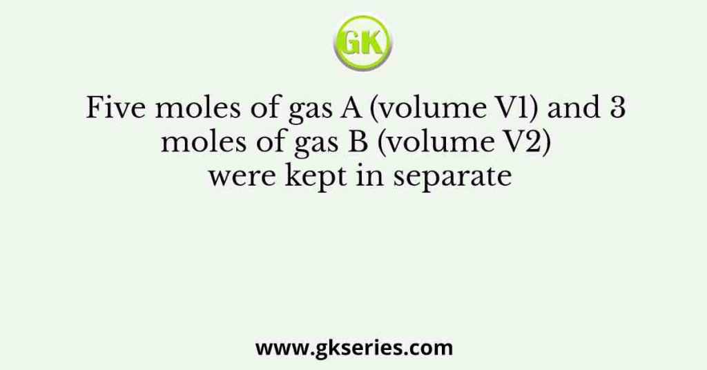 Five moles of gas A (volume V1) and 3 moles of gas B (volume V2) were kept in separate