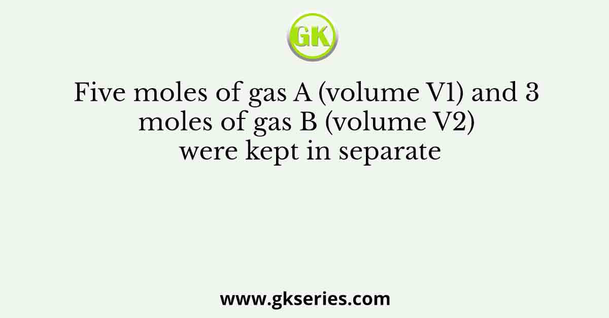 Five moles of gas A (volume V1) and 3 moles of gas B (volume V2) were kept in separate