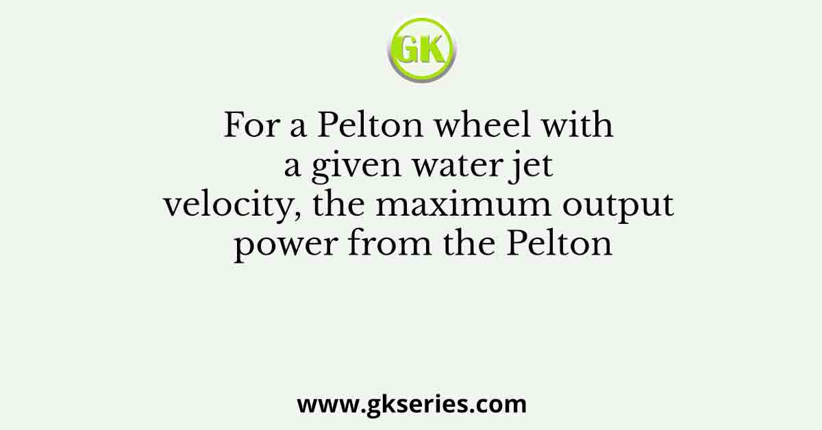 For a Pelton wheel with a given water jet velocity, the maximum output power from the Pelton
