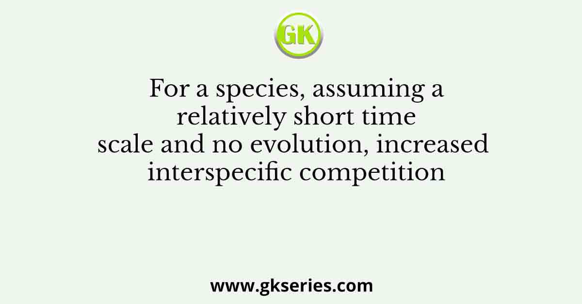 For a species, assuming a relatively short time scale and no evolution, increased interspecific competition