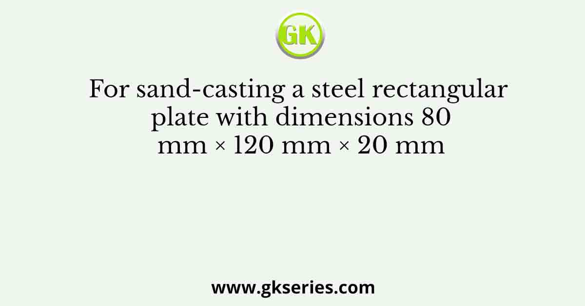 For sand-casting a steel rectangular plate with dimensions 80 mm × 120 mm × 20 mm