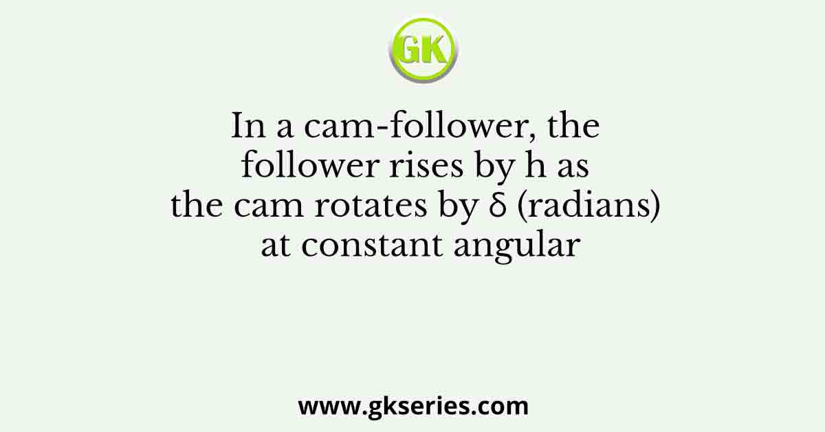 In a cam-follower, the follower rises by h as the cam rotates by δ (radians) at constant angular