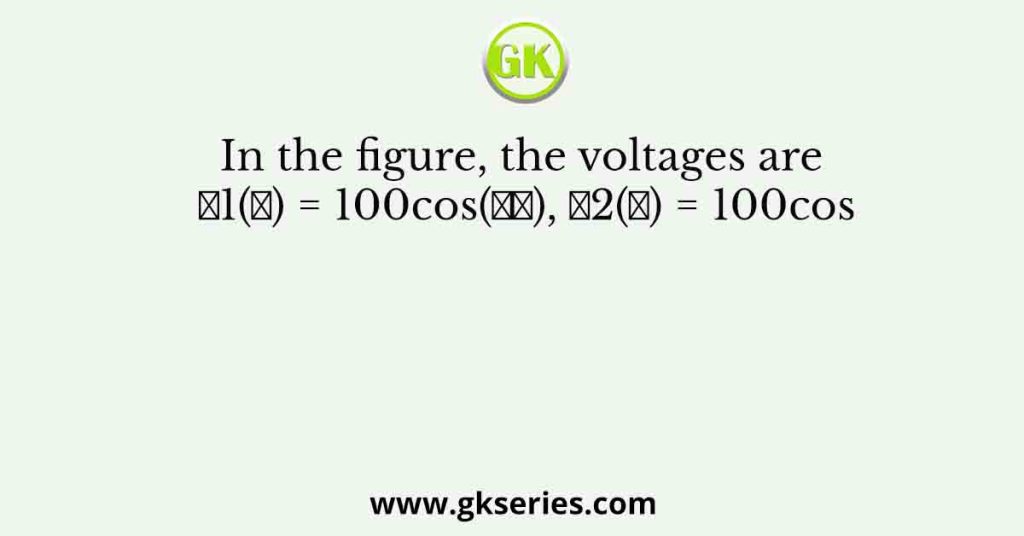 In the figure, the voltages are 𝑣1(𝑡) = 100cos(𝜔𝑡), 𝑣2(𝑡) = 100cos