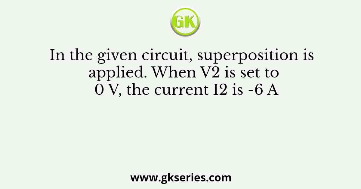 In the given circuit, superposition is applied. When V2 is set to 0 V, the current I2 is -6 A