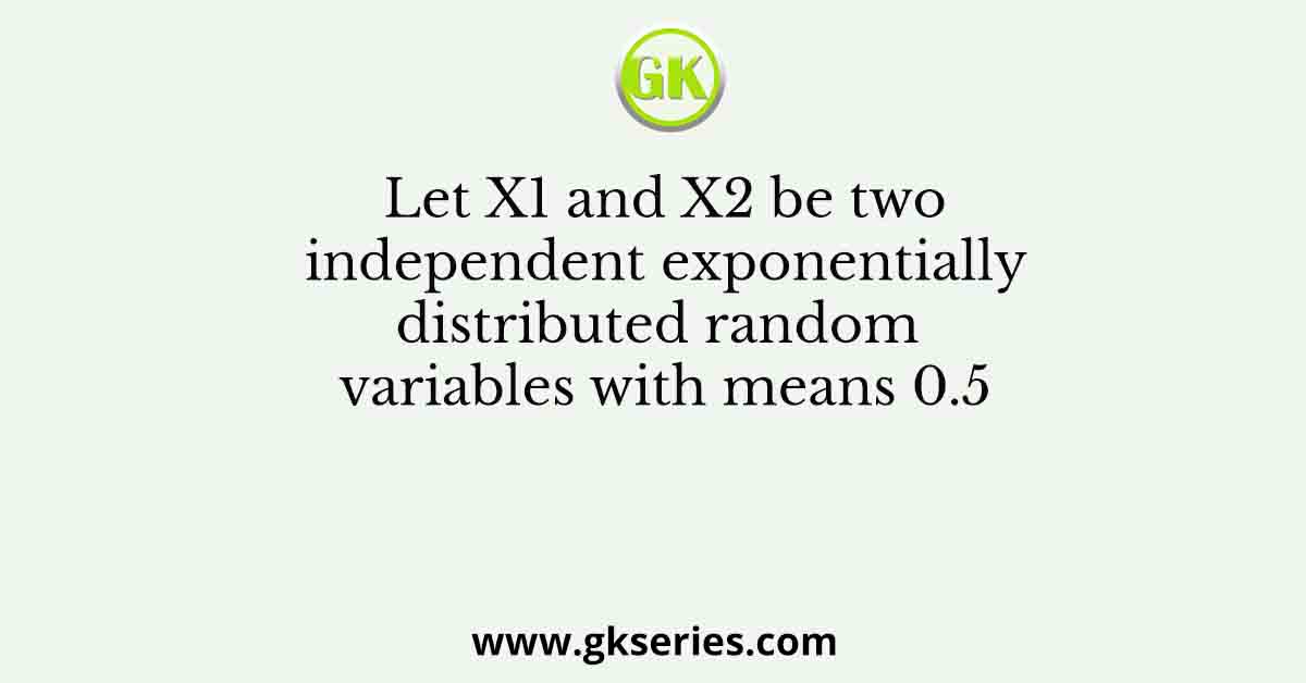 Let X1 and X2 be two independent exponentially distributed random variables with means 0.5