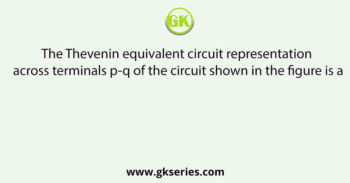 The Thevenin equivalent circuit representation across terminals p-q of the circuit shown in the figure is a