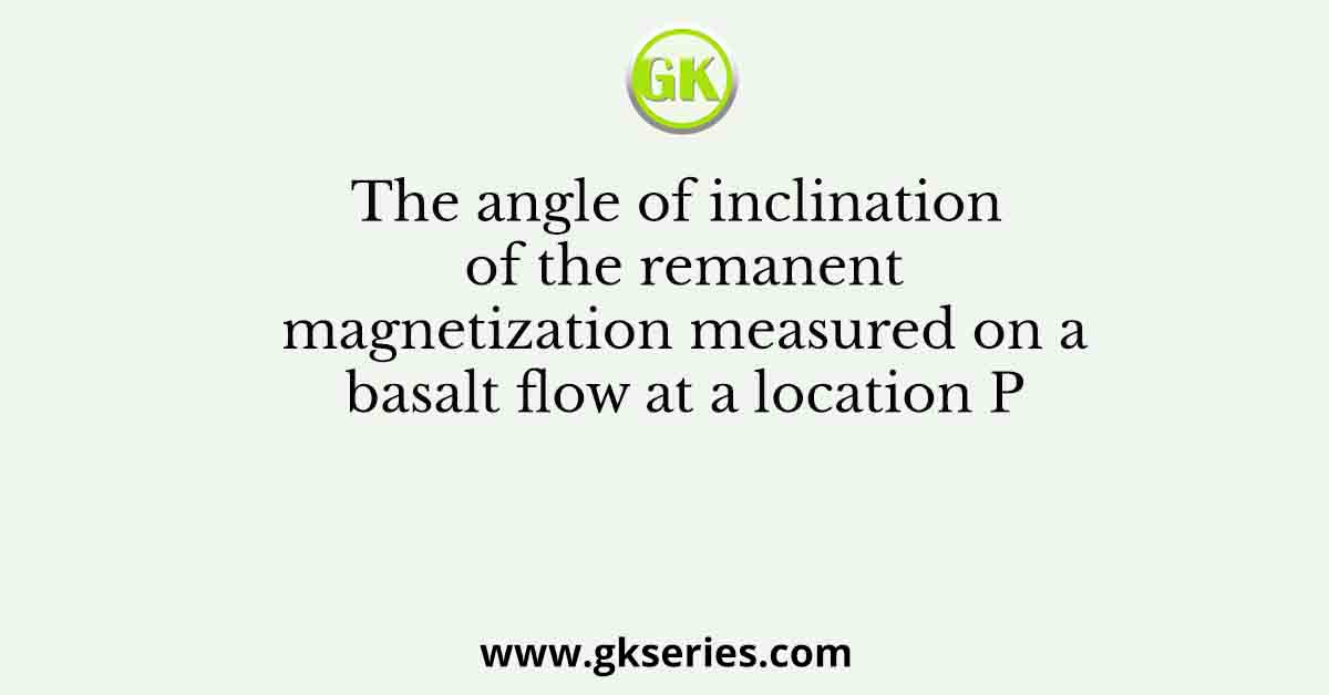 The angle of inclination of the remanent magnetization measured on a basalt flow at a location P