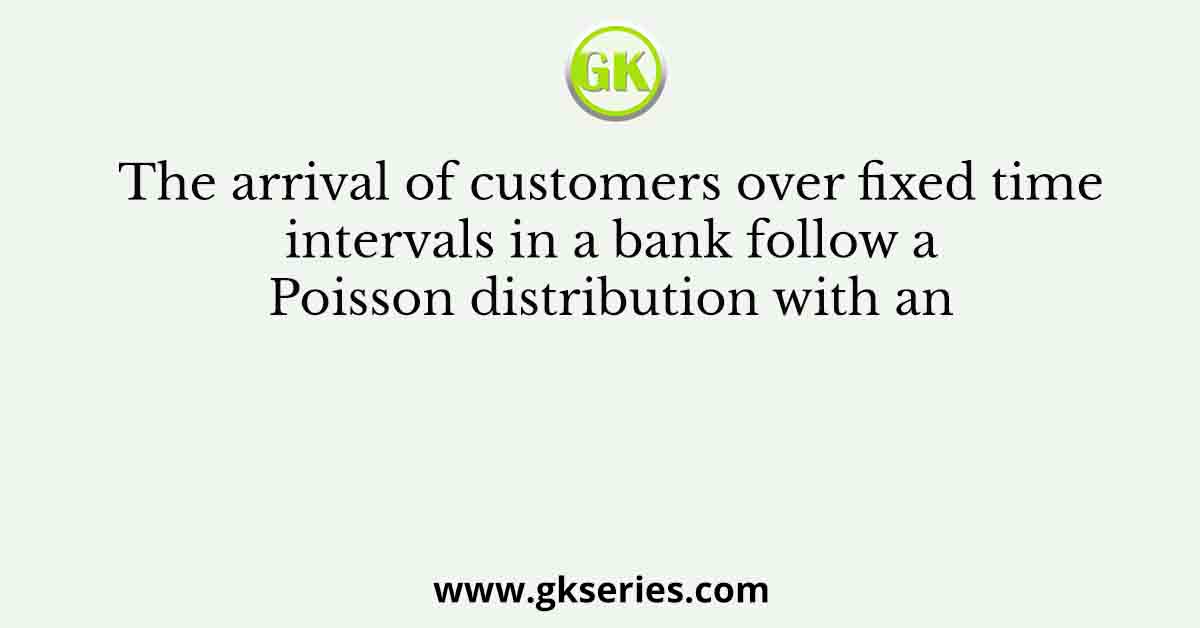 The arrival of customers over fixed time intervals in a bank follow a Poisson distribution with an