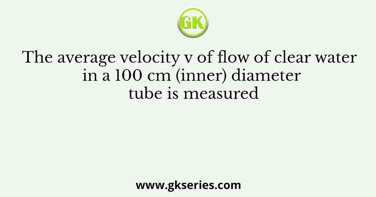 The average velocity v of flow of clear water in a 100 cm (inner) diameter tube is measured