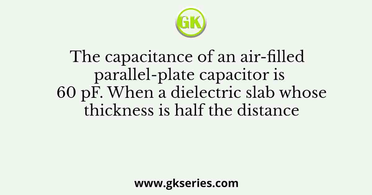 The capacitance of an air-filled parallel-plate capacitor is 60 pF. When a dielectric slab whose thickness is half the distance