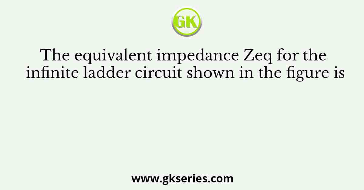 The equivalent impedance Zeq for the infinite ladder circuit shown in the figure is