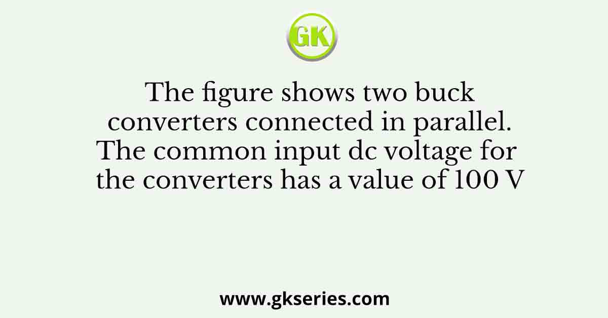 The figure shows two buck converters connected in parallel. The common input dc voltage for the converters has a value of 100 V