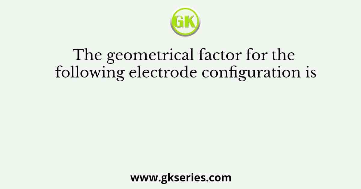 The geometrical factor for the following electrode configuration is