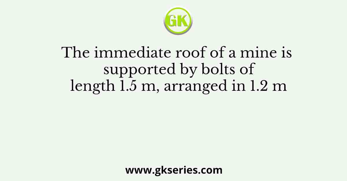 The immediate roof of a mine is supported by bolts of length 1.5 m, arranged in 1.2 m