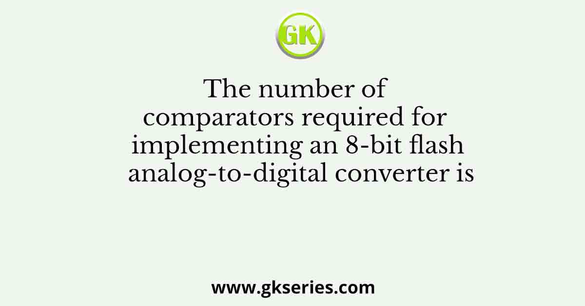The number of comparators required for implementing an 8-bit flash analog-to-digital converter is
