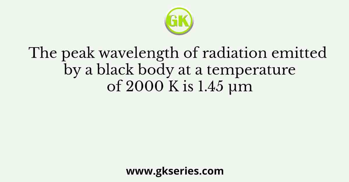 The peak wavelength of radiation emitted by a black body at a temperature of 2000 K is 1.45 µm